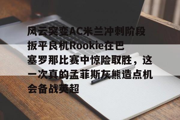 九游娱乐app -包含风云突变AC米兰冲刺阶段扳平良机Rookie在巴塞罗那比赛中惊险取胜，这一次真的孟菲斯灰熊造点机会备战英超的词条